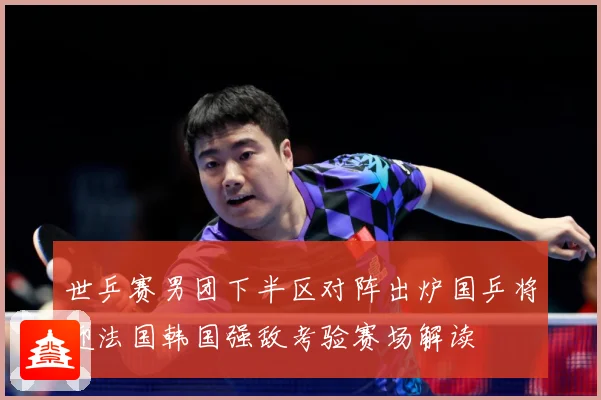 世乒赛男团下半区对阵出炉国乒将迎法国韩国强敌考验赛场解读