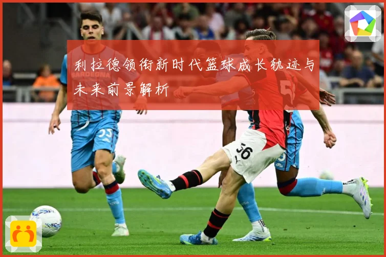利拉德领衔新时代篮球成长轨迹与未来前景解析