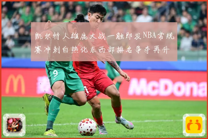 凯尔特人雄鹿大战一触即发NBA常规赛冲刺白热化东西部排名争夺再升级