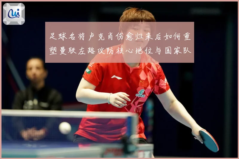 足球名将卢克肖伤愈归来后如何重塑曼联左路攻防核心地位与国家队未来前景