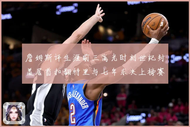 詹姆斯评生涯前三高光时刻世纪封盖居首扣翻特里与七年东决上榜赛场复盘