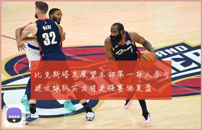 比克斯塔夫展望东部第一每人参与进攻球队实力将更强赛场复盘