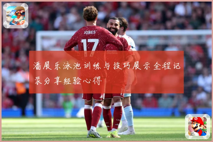 潘展乐泳池训练与技巧展示全程记录分享经验心得